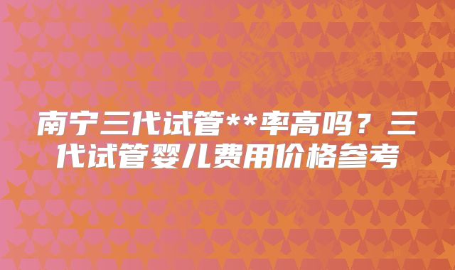 南宁三代试管**率高吗？三代试管婴儿费用价格参考
