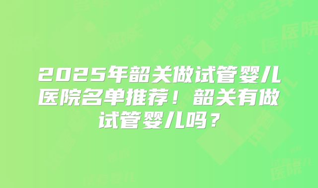 2025年韶关做试管婴儿医院名单推荐！韶关有做试管婴儿吗？