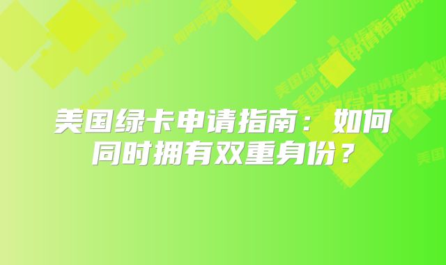 美国绿卡申请指南：如何同时拥有双重身份？