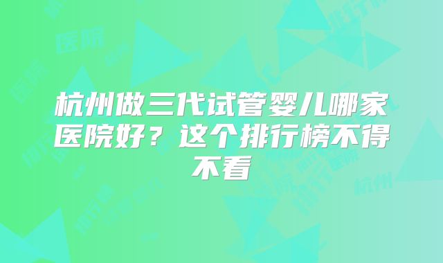杭州做三代试管婴儿哪家医院好？这个排行榜不得不看