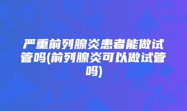 严重前列腺炎患者能做试管吗(前列腺炎可以做试管吗)