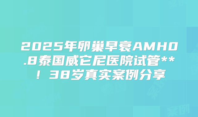 2025年卵巢早衰AMH0.8泰国威它尼医院试管**！38岁真实案例分享