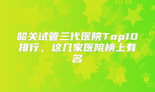 韶关试管三代医院Top10排行，这几家医院榜上有名