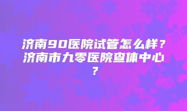 济南90医院试管怎么样？济南市九零医院查体中心？