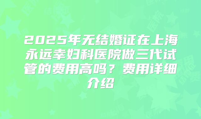 2025年无结婚证在上海永远幸妇科医院做三代试管的费用高吗?费用详细介绍