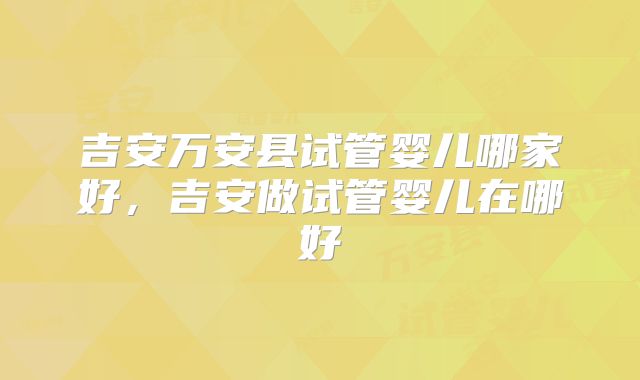 吉安万安县试管婴儿哪家好,吉安做试管婴儿在哪好