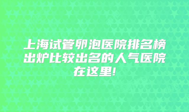 上海试管卵泡医院排名榜出炉比较出名的人气医院在这里!