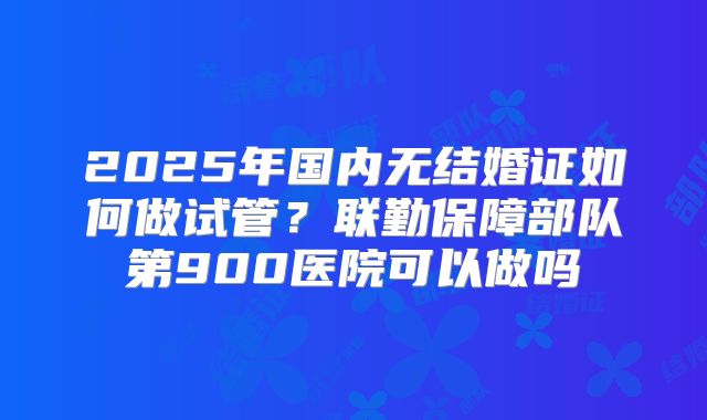 2025年国内无结婚证如何做试管?联勤保障部队第900医院可以做吗