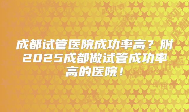 成都试管医院成功率高？附2025成都做试管成功率高的医院！