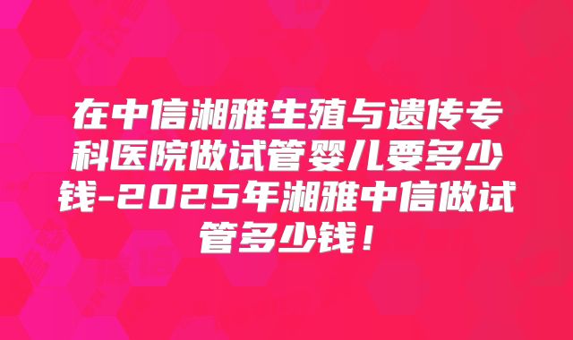 在中信湘雅生殖与遗传专科医院做试管婴儿要多少钱-2025年湘雅中信做试管多少钱！