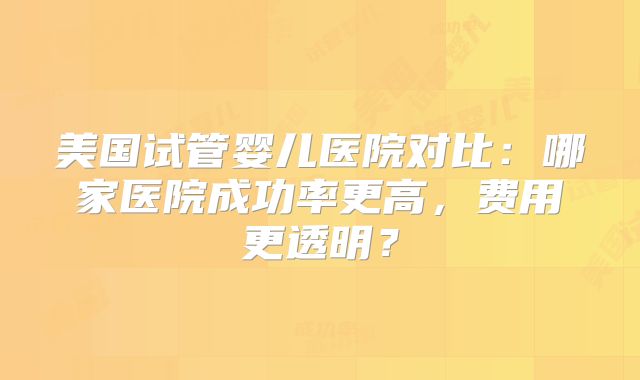 美国试管婴儿医院对比：哪家医院成功率更高，费用更透明？