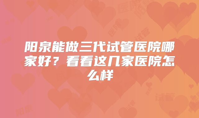阳泉能做三代试管医院哪家好?看看这几家医院怎么样