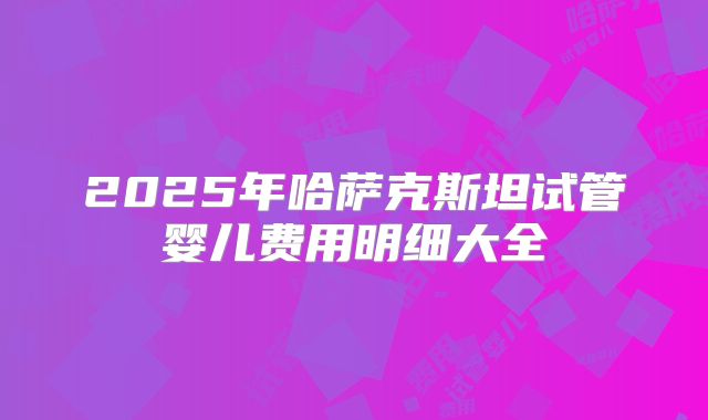 2025年哈萨克斯坦试管婴儿费用明细大全