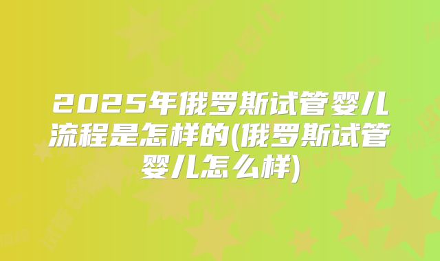 2025年俄罗斯试管婴儿流程是怎样的(俄罗斯试管婴儿怎么样)