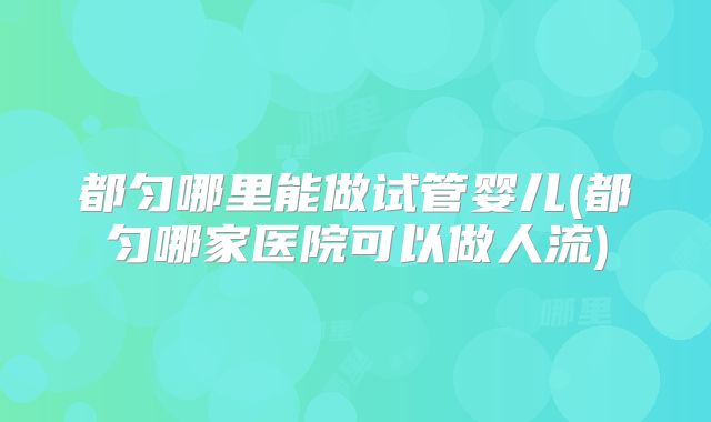 都匀哪里能做试管婴儿(都匀哪家医院可以做人流)
