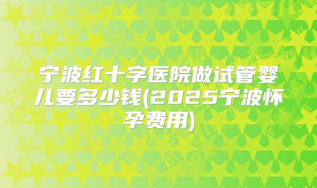 宁波红十字医院做试管婴儿要多少钱(2025宁波怀孕费用)