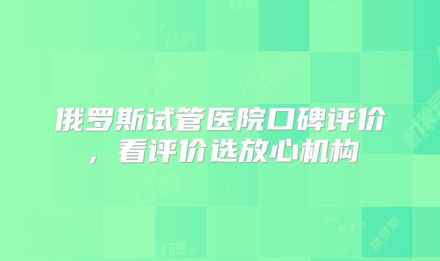 俄罗斯试管医院口碑评价，看评价选放心机构