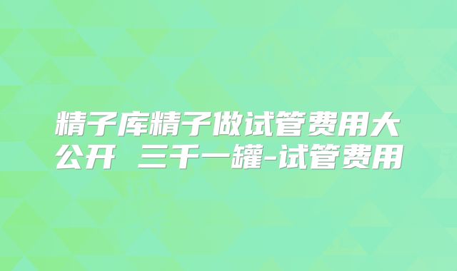 精子库精子做试管费用大公开 三千一罐-试管费用