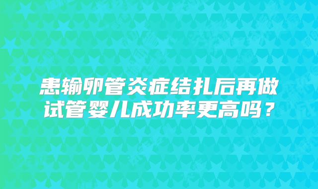 患输卵管炎症结扎后再做试管婴儿成功率更高吗？