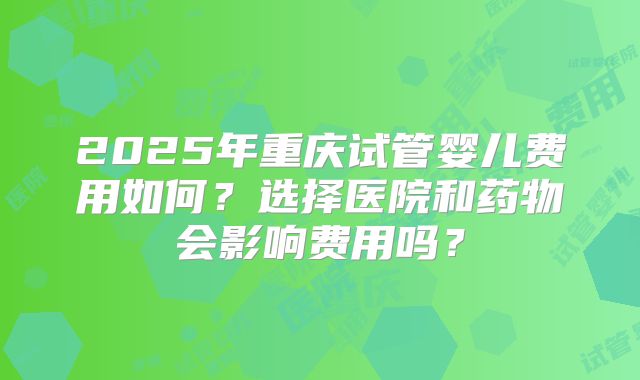 2025年重庆试管婴儿费用如何？选择医院和药物会影响费用吗？