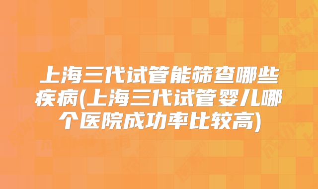 上海三代试管能筛查哪些疾病(上海三代试管婴儿哪个医院成功率比较高)