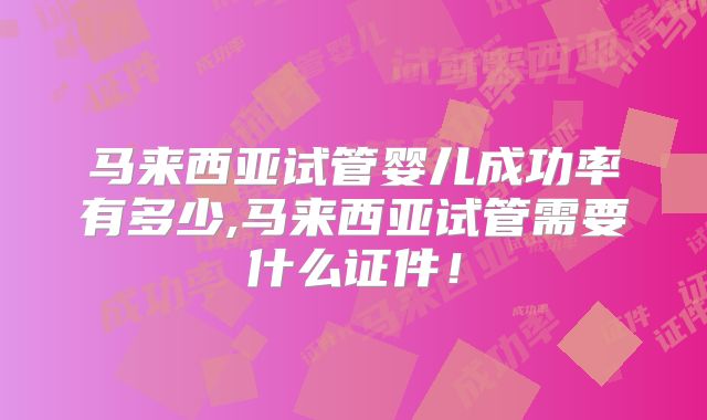 马来西亚试管婴儿成功率有多少,马来西亚试管需要什么证件！