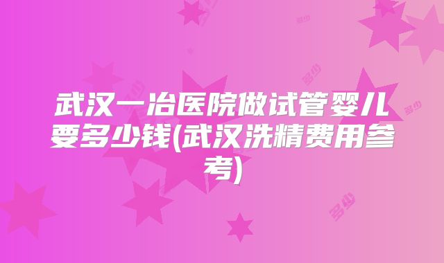 武汉一冶医院做试管婴儿要多少钱(武汉洗精费用参考)