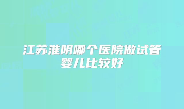 江苏淮阴哪个医院做试管婴儿比较好