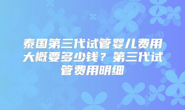 泰国第三代试管婴儿费用大概要多少钱？第三代试管费用明细