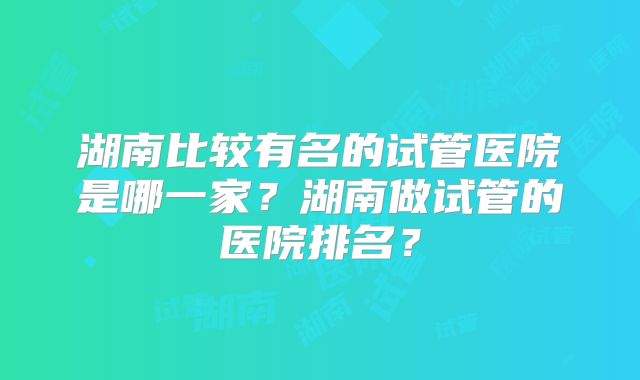 湖南比较有名的试管医院是哪一家?湖南做试管的医院排名?