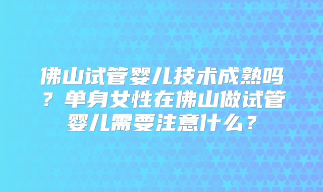 佛山试管婴儿技术成熟吗？单身女性在佛山做试管婴儿需要注意什么？