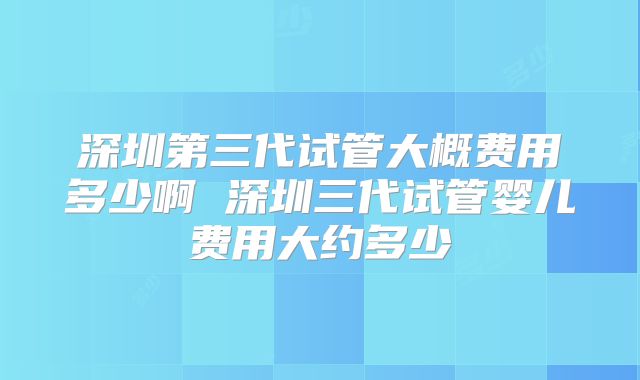 深圳第三代试管大概费用多少啊 深圳三代试管婴儿费用大约多少