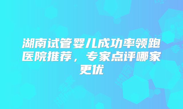 湖南试管婴儿成功率领跑医院推荐,专家点评哪家更优
