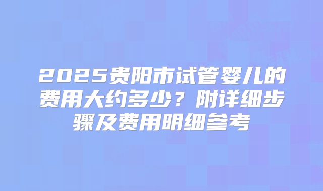 2025贵阳市试管婴儿的费用大约多少？附详细步骤及费用明细参考