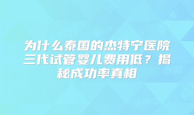 为什么泰国的杰特宁医院三代试管婴儿费用低？揭秘成功率真相