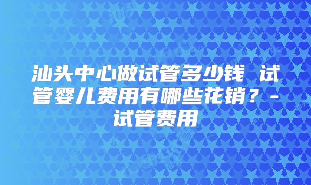 汕头中心做试管多少钱 试管婴儿费用有哪些花销？-试管费用