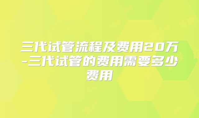 三代试管流程及费用20万-三代试管的费用需要多少费用