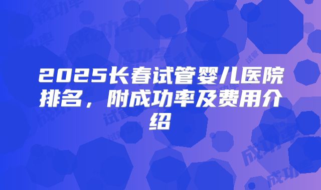 2025长春试管婴儿医院排名,附成功率及费用介绍