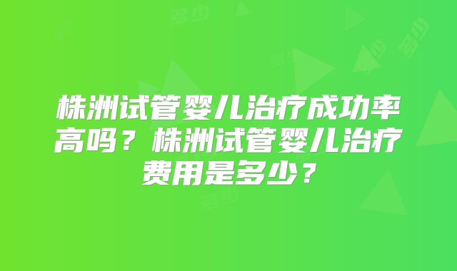 株洲试管婴儿治疗成功率高吗？株洲试管婴儿治疗费用是多少？