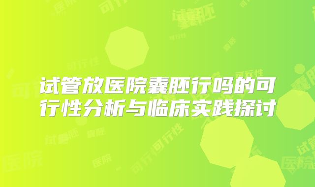 试管放医院囊胚行吗的可行性分析与临床实践探讨