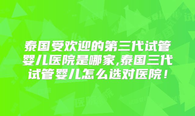 泰国受欢迎的第三代试管婴儿医院是哪家,泰国三代试管婴儿怎么选对医院！