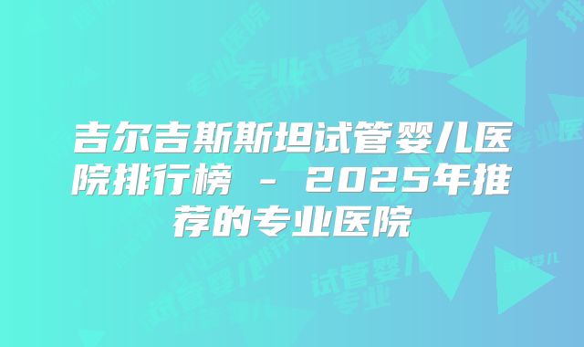 吉尔吉斯斯坦试管婴儿医院排行榜 - 2025年推荐的专业医院
