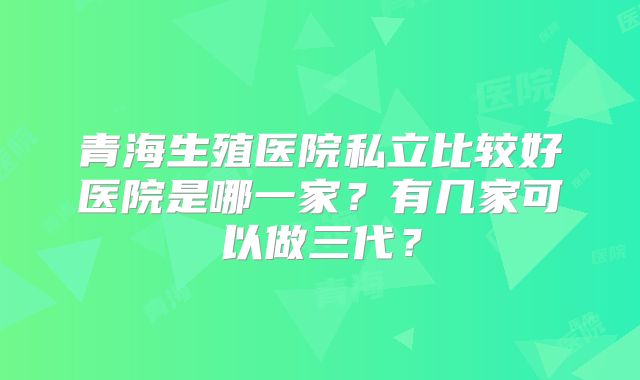 青海生殖医院私立比较好医院是哪一家？有几家可以做三代？