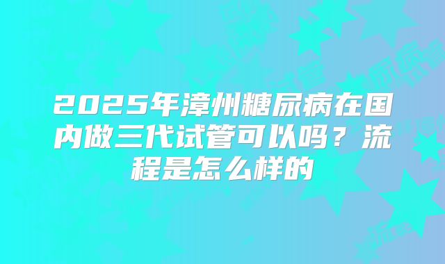 2025年漳州糖尿病在国内做三代试管可以吗?流程是怎么样的