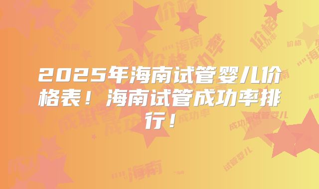 2025年海南试管婴儿价格表！海南试管成功率排行！