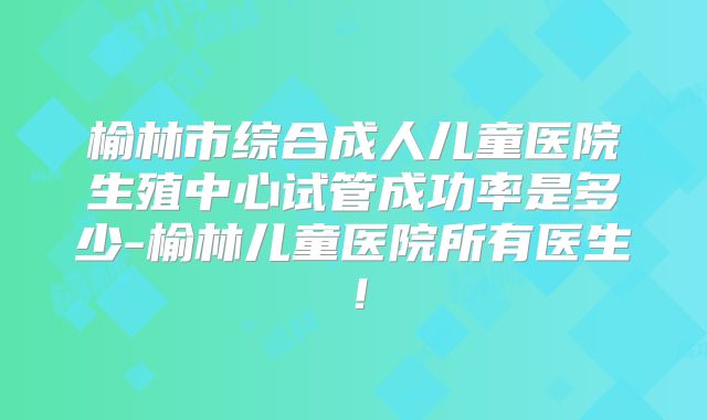 榆林市综合成人儿童医院生殖中心试管成功率是多少-榆林儿童医院所有医生!