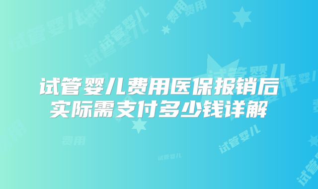 试管婴儿费用医保报销后实际需支付多少钱详解
