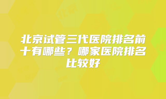 北京试管三代医院排名前十有哪些？哪家医院排名比较好