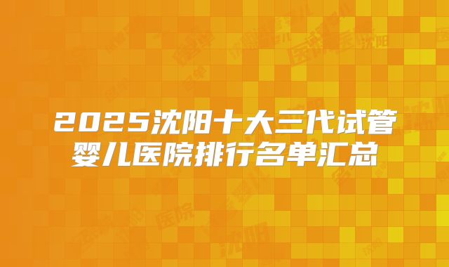 2025沈阳十大三代试管婴儿医院排行名单汇总