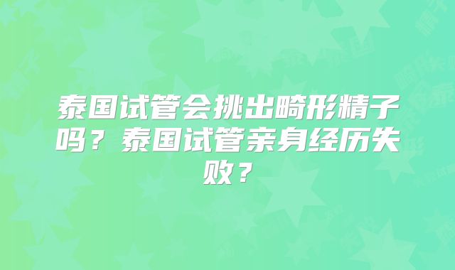 泰国试管会挑出畸形精子吗?泰国试管亲身经历失败?